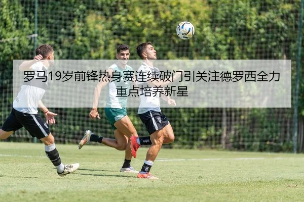 罗马19岁前锋热身赛连续破门引关注德罗西全力重点培养新星
